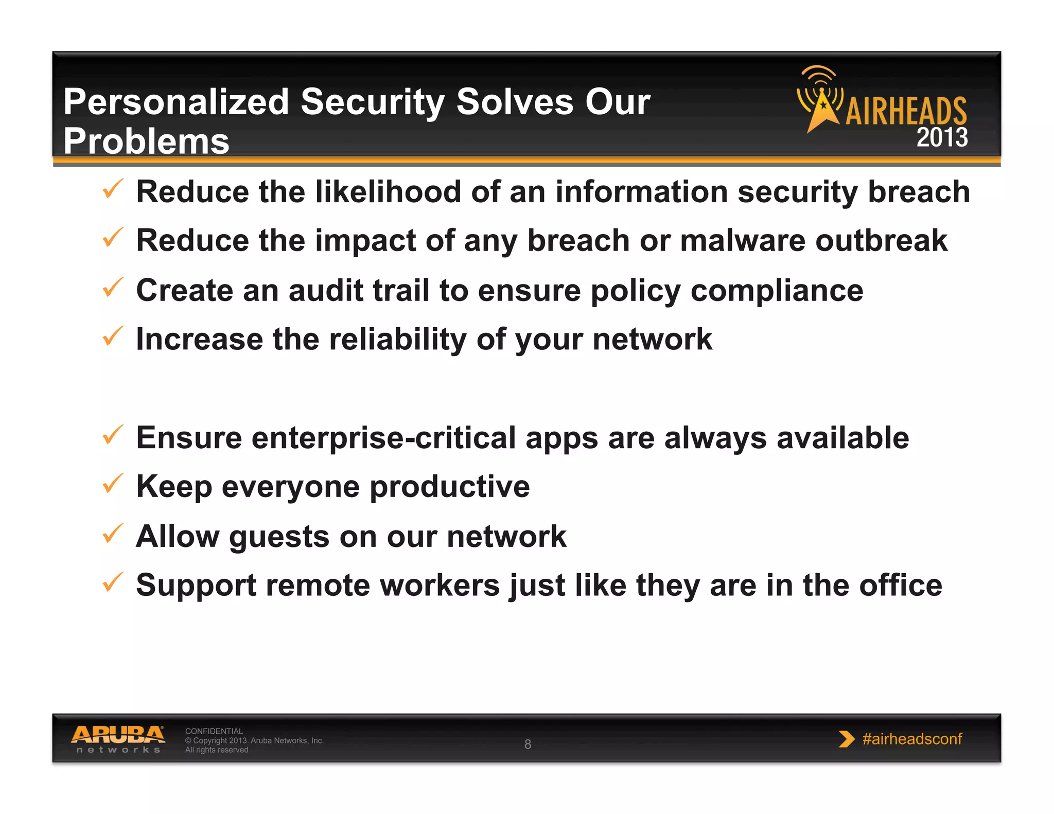 CONFIDENTIAL
© Copyright 2013. Aruba Networks, Inc.
All rights reserved 8 #airheadsconf
Personalized Security Solves Our
Problems
  Reduce the likelihood of an information security breach
  Reduce the impact of any breach or malware outbreak
  Create an audit trail to ensure policy compliance
  Increase the reliability of your network
  Ensure enterprise-critical apps are always available
  Keep everyone productive
  Allow guests on our network
  Support remote workers just like they are in the office
 