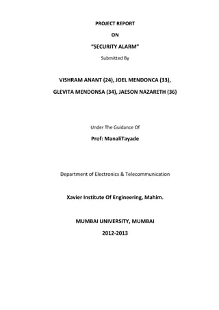 PROJECT REPORT

                      ON

              “SECURITY ALARM”
                  Submitted By



  VISHRAM ANANT (24), JOEL MENDONCA (33),

GLEVITA MENDONSA (34), JAESON NAZARETH (36)




              Under The Guidance Of

              Prof: ManaliTayade




  Department of Electronics & Telecommunication



    Xavier Institute Of Engineering, Mahim.



        MUMBAI UNIVERSITY, MUMBAI

                   2012-2013
 