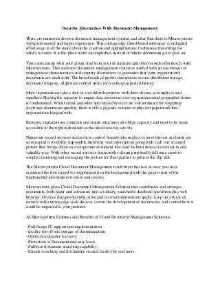 Security Alternatives With Document Management
There are numerous diverse document management systems and after that there is Microsystems
with professional and larger experience. This cutting edge cloud-based substance coordinated
effort stage is all the more about the creation and appropriation of substance than filing for
what's to come. It is the place work accomplishes, instead of where documents go to pass on.
You can team up with your group, deal with your documents and offer records effortlessly with
Microsystems. This endeavor document management system is stuffed with an assortment of
management characteristics and security alternatives to guarantee that your organization's
documents are dealt with. The broad reach of profits incorporate secure distributed storage,
document imaging, adaptation control and a far reaching inspected history.
More organizations take a shot at a worldwide premise with their clients, accomplices and
suppliers. Having the capacity to impart data crosswise over organization and geographic limits
is fundamental. Whilst email and other specialized devices are extraordinary for imparting
electronic documents quickly, there is still a gigantic volume of physical paperwork that
organizations bargain with.
Receipts, explanations, contracts and inside structures all oblige capacity and need to be made
accessible to the right individuals at the ideal time for activity.
Numerous record services and archive control frameworks neglect to meet the test as clients are
so occupied it would be impossible finish the vital information going with each one scanned
picture that brings about an even picture document that can't be hunt down or oversaw in any
valuable way. With other record services frameworks clients perpetually fall once more to
simply examining and messaging the picture for their partner to print at the flip side.
The Microsystems Cloud Document Management result beats this test as once you have
examined the first record we supplement it in the background with the greater part of the
fundamental information to store and oversee.
Microsystems gives Cloud Document Management Solution that coordinates and arranges
documents, both paper and advanced, into a solitary, searchable database open through a web
browser. Oversee data proficiently, store and recover information rapidly, keep up a stock of
records with cutting edge seek choices, screen the development of documents, and control how it
could be imparted to your partners.
At Microsystems Features and Benefits of Cloud Document Management Solutions.
- Full fledge IT support and implementation
- facility for off-site storage of documentation
- Option for disaster recovery
- Protection at Document and user level.
- Full-text document searching capability
- Emails searching and documents created facility by end users.
 