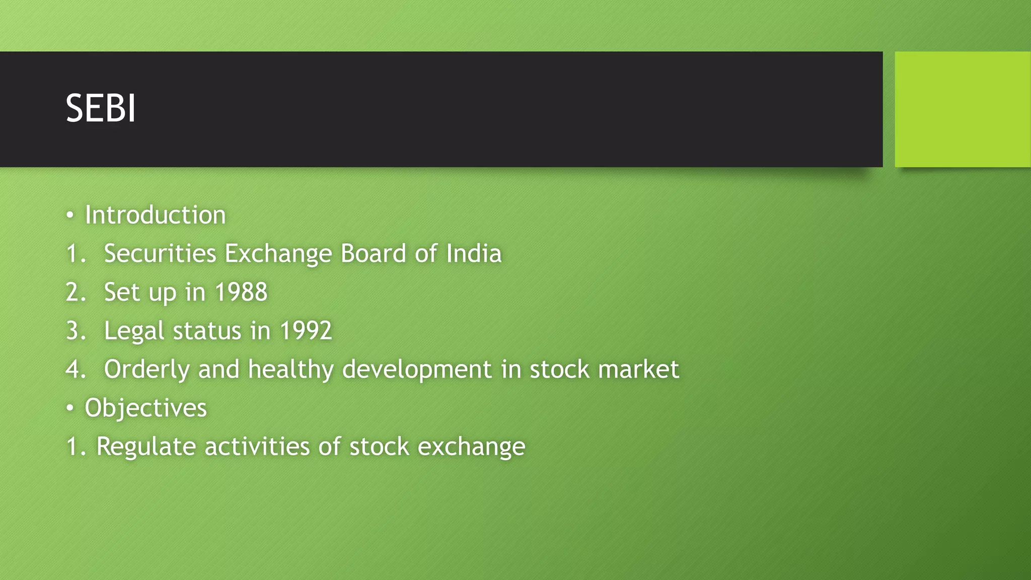 SEBI
• Introduction
1. Securities Exchange Board of India
2. Set up in 1988
3. Legal status in 1992
4. Orderly and healthy development in stock market
• Objectives
1. Regulate activities of stock exchange
 