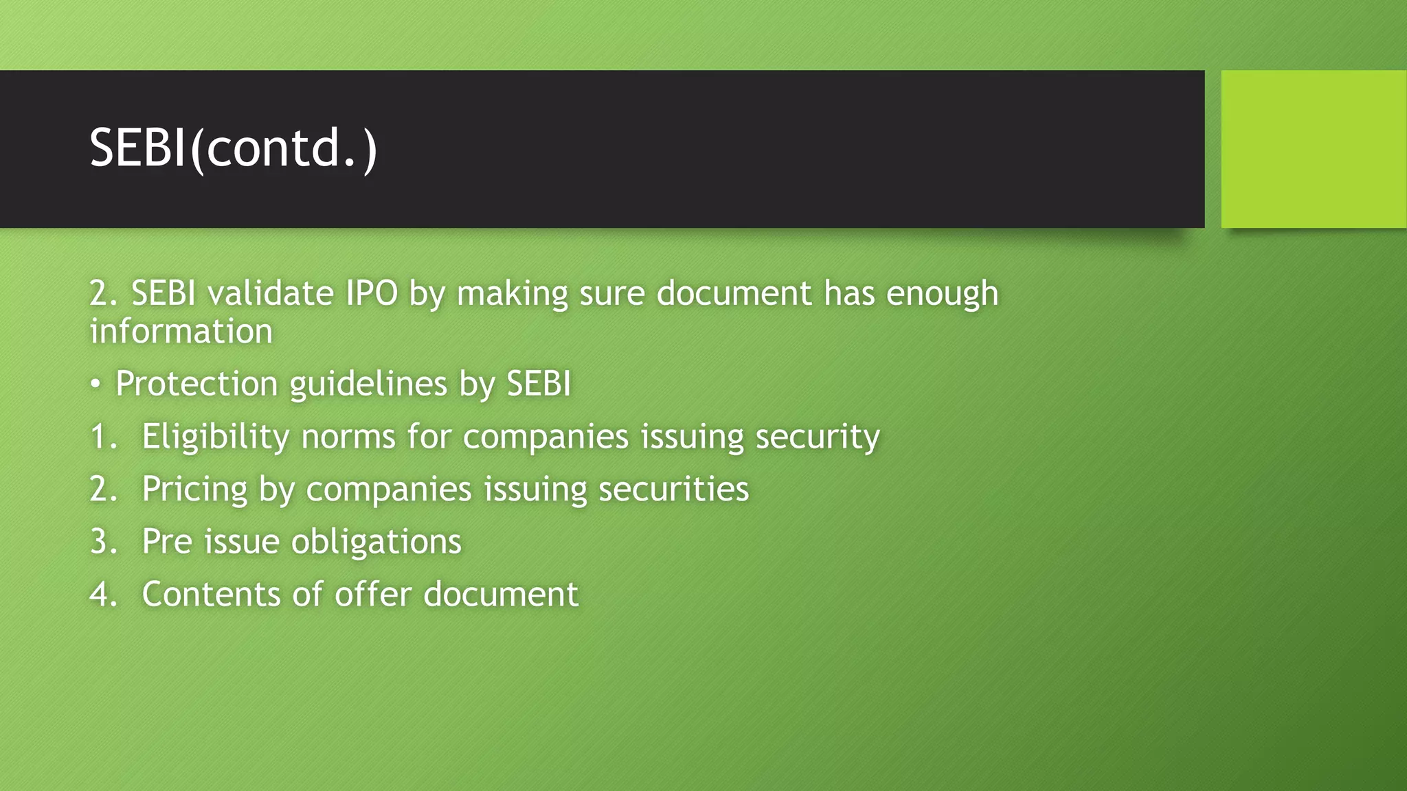SEBI(contd.)
2. SEBI validate IPO by making sure document has enough
information
• Protection guidelines by SEBI
1. Eligibility norms for companies issuing security
2. Pricing by companies issuing securities
3. Pre issue obligations
4. Contents of offer document
 