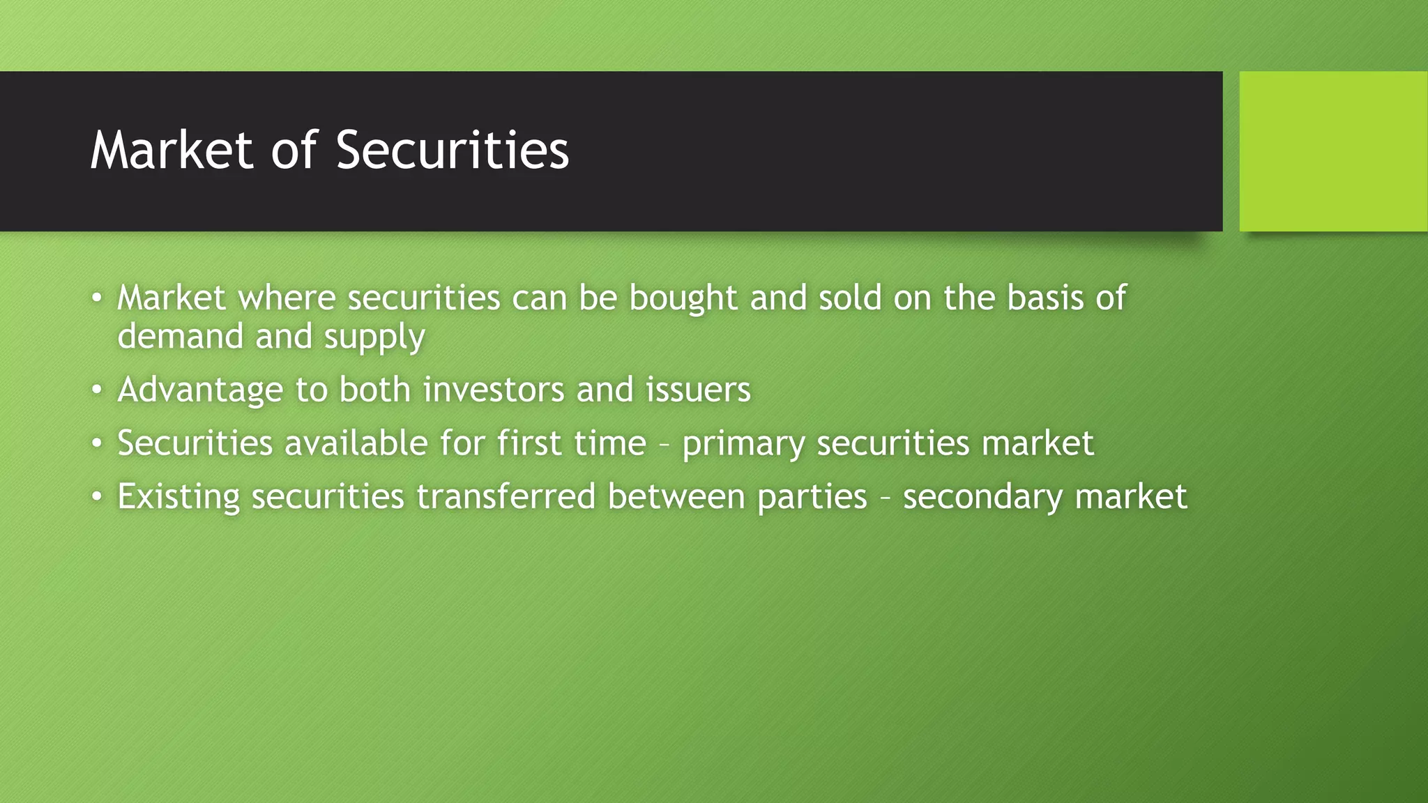 Market of Securities
• Market where securities can be bought and sold on the basis of
demand and supply
• Advantage to both investors and issuers
• Securities available for first time – primary securities market
• Existing securities transferred between parties – secondary market
 