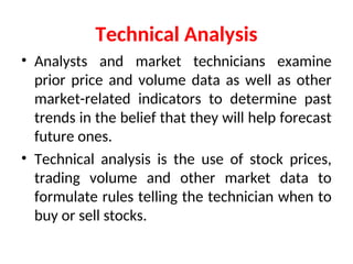 Technical Analysis
• Analysts and market technicians examine
prior price and volume data as well as other
market-related indicators to determine past
trends in the belief that they will help forecast
future ones.
• Technical analysis is the use of stock prices,
trading volume and other market data to
formulate rules telling the technician when to
buy or sell stocks.
 