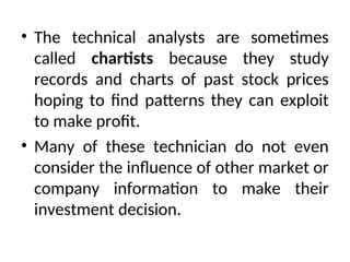 • The technical analysts are sometimes
called chartists because they study
records and charts of past stock prices
hoping to find patterns they can exploit
to make profit.
• Many of these technician do not even
consider the influence of other market or
company information to make their
investment decision.
 