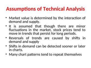 Assumptions of Technical Analysis
• Market value is determined by the interaction of
demand and supply.
• It is assumed that though there are minor
fluctuations in the market, stock prices tend to
move in trends that persist for long periods.
• Reversals of trends are caused by shifts in
demand and supply
• Shifts in demand can be detected sooner or later
in charts.
• Many chart patterns tend to repeat themselves
 
