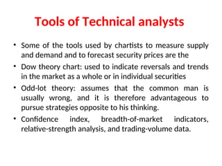 Tools of Technical analysts
• Some of the tools used by chartists to measure supply
and demand and to forecast security prices are the
• Dow theory chart: used to indicate reversals and trends
in the market as a whole or in individual securities
• Odd-lot theory: assumes that the common man is
usually wrong, and it is therefore advantageous to
pursue strategies opposite to his thinking.
• Confidence index, breadth-of-market indicators,
relative-strength analysis, and trading-volume data.
 