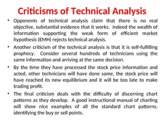 Criticisms of Technical Analysis
• Opponents of technical analysis claim that there is no real
objective, substantial evidence that it works. Indeed the wealth of
information supporting the weak form of efficient market
hypothesis (EMH) rejects technical analysis.
• Another criticism of the technical analysis is that it is self-fulfilling
prophecy. Consider several hundreds of technicians using the
same information and arriving at the same decision.
• By the time they have processed the stock price information and
acted, other technicians will have done same, the stock price will
have reached its new equilibrium and it will be too late to make
trading profit.
• The final criticism deals with the difficulty of discerning chart
patterns as they develop. A good instructional manual of charting
will show nice examples of all the standard chart patterns,
identifying the buy or sell points.
 