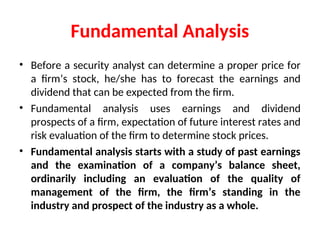 Fundamental Analysis
• Before a security analyst can determine a proper price for
a firm’s stock, he/she has to forecast the earnings and
dividend that can be expected from the firm.
• Fundamental analysis uses earnings and dividend
prospects of a firm, expectation of future interest rates and
risk evaluation of the firm to determine stock prices.
• Fundamental analysis starts with a study of past earnings
and the examination of a company’s balance sheet,
ordinarily including an evaluation of the quality of
management of the firm, the firm’s standing in the
industry and prospect of the industry as a whole.
 