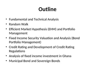 Outline
• Fundamental and Technical Analysis
• Random Walk
• Efficient Market Hypothesis (EHM) and Portfolio
Management
• Fixed Income Security Valuation and Analysis (Bond
Portfolio Management)
• Credit Rating and Development of Credit Rating
Regulations
• Analysis of fixed income investment in Ghana
• Municipal Bond and Sovereign Bonds
 