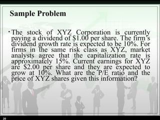 • The stock of XYZ Corporation is currently
paying a dividend of $1.00 per share. The firm’s
dividend growth rate is expected to be 10%. For
firms in the same risk class as XYZ, market
analysts agree that the capitalization rate is
approximately 15%. Current earnings for XYZ
are $2.00 per share and they are expected to
grow at 10%. What are the P/E ratio and the
price of XYZ shares given this information?
Sample Problem
20
 