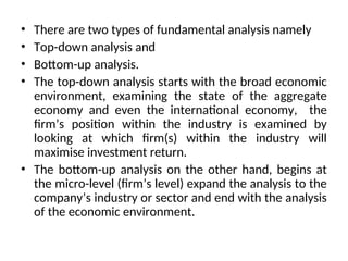 • There are two types of fundamental analysis namely
• Top-down analysis and
• Bottom-up analysis.
• The top-down analysis starts with the broad economic
environment, examining the state of the aggregate
economy and even the international economy, the
firm’s position within the industry is examined by
looking at which firm(s) within the industry will
maximise investment return.
• The bottom-up analysis on the other hand, begins at
the micro-level (firm’s level) expand the analysis to the
company’s industry or sector and end with the analysis
of the economic environment.
 