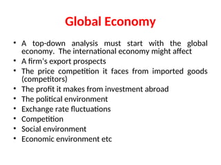 Global Economy
• A top-down analysis must start with the global
economy. The international economy might affect
• A firm’s export prospects
• The price competition it faces from imported goods
(competitors)
• The profit it makes from investment abroad
• The political environment
• Exchange rate fluctuations
• Competition
• Social environment
• Economic environment etc
 