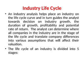 Industry Life Cycle
• An industry analysis helps place an industry on
the life cycle curve and in turn guides the analyst
towards decision on industry growth, the
duration of growth, profitability and potential
rate of return. The analyst can determine where
all companies in the industry are in the stage of
the life cycle and translate company differences
into various assumptions that will affect their
valuation.
• The life cycle of an industry is divided into 5
stages:
 