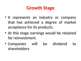 Growth Stage
• It represents an industry or company
that has achieved a degree of market
acceptance for its products.
• At this stage earnings would be retained
for reinvestment.
• Companies will be dividend to
shareholders
 