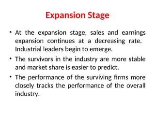 Expansion Stage
• At the expansion stage, sales and earnings
expansion continues at a decreasing rate.
Industrial leaders begin to emerge.
• The survivors in the industry are more stable
and market share is easier to predict.
• The performance of the surviving firms more
closely tracks the performance of the overall
industry.
 