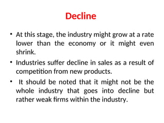 Decline
• At this stage, the industry might grow at a rate
lower than the economy or it might even
shrink.
• Industries suffer decline in sales as a result of
competition from new products.
• It should be noted that it might not be the
whole industry that goes into decline but
rather weak firms within the industry.
 