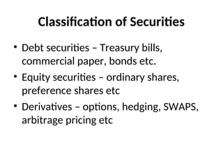 Classification of Securities
• Debt securities – Treasury bills,
commercial paper, bonds etc.
• Equity securities – ordinary shares,
preference shares etc
• Derivatives – options, hedging, SWAPS,
arbitrage pricing etc
 