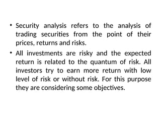 • Security analysis refers to the analysis of
trading securities from the point of their
prices, returns and risks.
• All investments are risky and the expected
return is related to the quantum of risk. All
investors try to earn more return with low
level of risk or without risk. For this purpose
they are considering some objectives.
 