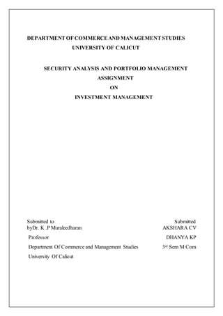 DEPARTMENT OF COMMERCEAND MANAGEMENT STUDIES
UNIVERSITY OF CALICUT
SECURITY ANALYSIS AND PORTFOLIO MANAGEMENT
ASSIGNMENT
ON
INVESTMENT MANAGEMENT
Submitted to Submitted
byDr. K .P Muraleedharan AKSHARA CV
Professor DHANYA KP
Department Of Commerce and Management Studies 3rd Sem M Com
University Of Calicut
 