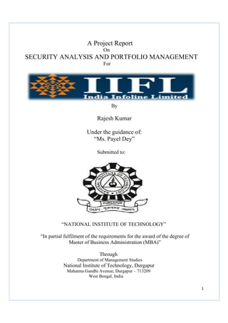 SECURITY ANALYSIS AND PORTFOLIO MANAGEMENT
“NATIONAL INSTITUTE OF TECHNOLOGY”
“In partial fulfilment of the requirements for the award of the degree of
Master of Business Administration (MBA)”
Department of Management Studies
National Institute of Technology, Durgapur
Mahatma Gandhi Avenue, Durgapur
A Project Report
On
SECURITY ANALYSIS AND PORTFOLIO MANAGEMENT
For
By
Rajesh Kumar
Under the guidance of:
“Ms. Payel Dey”
Submitted to:
“NATIONAL INSTITUTE OF TECHNOLOGY”
partial fulfilment of the requirements for the award of the degree of
Master of Business Administration (MBA)”
Through
Department of Management Studies
National Institute of Technology, Durgapur
Mahatma Gandhi Avenue, Durgapur – 713209
West Bengal, India
1
On
SECURITY ANALYSIS AND PORTFOLIO MANAGEMENT
“NATIONAL INSTITUTE OF TECHNOLOGY”
partial fulfilment of the requirements for the award of the degree of
Master of Business Administration (MBA)”
 