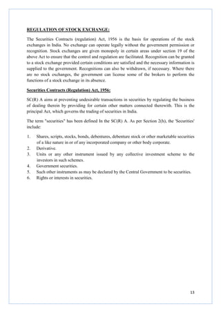 13
REGULATION OF STOCK EXCHANGE:
The Securities Contracts (regulation) Act, 1956 is the basis for operations of the stock
exchanges in India. No exchange can operate legally without the government permission or
recognition. Stock exchanges are given monopoly in certain areas under section 19 of the
above Act to ensure that the control and regulation are facilitated. Recognition can be granted
to a stock exchange provided certain conditions are satisfied and the necessary information is
supplied to the government. Recognitions can also be withdrawn, if necessary. Where there
are no stock exchanges, the government can license some of the brokers to perform the
functions of a stock exchange in its absence.
Securities Contracts (Regulation) Act, 1956:
SC(R) A aims at preventing undesirable transactions in securities by regulating the business
of dealing therein by providing for certain other matters connected therewith. This is the
principal Act, which governs the trading of securities in India.
The term "securities" has been defined In the SC(R) A. As per Section 2(h), the 'Securities'
include:
1. Shares, scripts, stocks, bonds, debentures, debenture stock or other marketable securities
of a like nature in or of any incorporated company or other body corporate.
2. Derivative.
3. Units or any other instrument issued by any collective investment scheme to the
investors in such schemes.
4. Government securities.
5. Such other instruments as may be declared by the Central Government to be securities.
6. Rights or interests in securities.
 