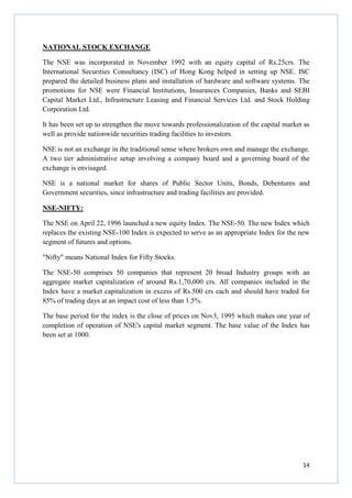 14
NATIONAL STOCK EXCHANGE
The NSE was incorporated in November 1992 with an equity capital of Rs.25crs. The
International Securities Consultancy (ISC) of Hong Kong helped in setting up NSE. ISC
prepared the detailed business plans and installation of hardware and software systems. The
promotions for NSE were Financial Institutions, Insurances Companies, Banks and SEBI
Capital Market Ltd., Infrastructure Leasing and Financial Services Ltd. and Stock Holding
Corporation Ltd.
It has been set up to strengthen the move towards professionalization of the capital market as
well as provide nationwide securities trading facilities to investors.
NSE is not an exchange in the traditional sense where brokers own and manage the exchange.
A two tier administrative setup involving a company board and a governing board of the
exchange is envisaged.
NSE is a national market for shares of Public Sector Units, Bonds, Debentures and
Government securities, since infrastructure and trading facilities are provided.
NSE-NIFTY:
The NSE on April 22, 1996 launched a new equity Index. The NSE-50. The new Index which
replaces the existing NSE-100 Index is expected to serve as an appropriate Index for the new
segment of futures and options.
"Nifty" means National Index for Fifty Stocks.
The NSE-50 comprises 50 companies that represent 20 broad Industry groups with an
aggregate market capitalization of around Rs.1,70,000 crs. All companies included in the
Index have a market capitalization in excess of Rs.500 crs each and should have traded for
85% of trading days at an impact cost of less than 1.5%.
The base period for the index is the close of prices on Nov3, 1995 which makes one year of
completion of operation of NSE's capital market segment. The base value of the Index has
been set at 1000.
 