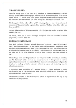 15
NSE-MIDCAP INDEX:
The NSE midcap Index or the Junior Nifty comprises 50 stocks that represents 21 board
Industry groups and will provide proper representation of the midcap segment of the Indian
capital Market. All stocks in the Index should have market capitalization of greater than
Rs.200 crs and should have traded 85% of the trading days at an impact cost of less 2.5%.
The base period for the index is Nov 4, 1996 which signifies two years for completion of
operations of the capital market segment of the operation. The base value of the Index has
been set at 1000.
Average daily turnover of the present scenario 2,58,212 (Lacs) and number of average daily
trades 2,160 (Lacs).
At present, there are 24 stock exchanges recognized under the Securities Contract
(Regulation) Act, 1956. They are:
BOMBAY STOCK EXCHANGE
This Stock Exchange, Mumbai, popularly known as "BOMBAY STOCK EXCHANGE
(BSE)" was established in 1875 as ''The Native Share and Stock Brokers Association", as a
voluntary non-profit making association. It has evolved over the years into its present status
as the premiere Stock Exchange in the country. It may be noted that the Stock Exchange is
the oldest one in Asia, even older than the Tokyo Stock Exchange, which was founded in
1878.
The exchange, while providing an efficient and transparent market for trading in securities,
upholds the interests of the investors and ensures redressed of their grievances, whether
against the companies or its own member brokers. It also strives to educate and enlighten the
investors by making available necessary informative inputs and conducting investor
education programmes.
A governing board comprising of 9 elected directors, 2 SEBI nominees, 7 public
representatives and an executive director is the apex body, which decides the policies and
regulates the affairs of the exchange.
The Executive director as the chief executive officer is responsible for the day to day
administration of the exchange.
 