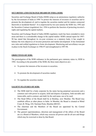 19
SECURITIES AND EXCHANGE BOARD OF INDIA (SEBI)
Securities and Exchange Board of India (SEBI) setup as an autonomous regulatory authority
by the Government of India in 1988 "to protect the interests of investors in securities and to
promote the development of, and to regulate the securities market and for matters connected
therewith or incidental thereto". It is empowered by two acts namely the SEBI Act, 1992 and
the Securities Contract (regulation) Act, 1956 to perform the function of protecting investor's
rights and regulating the capital markets.
Securities and Exchange Board of India (SEBI) regulatory reach has been extended to more
areas and there is a considerable change in the capital market. SEBI's annual report for 1997-
98 has stated that throughout its six-year existence as a statutory body, it has sought to
balance the twin objectives of investor protection and market development. It has formulated
new rules and crafted regulations to foster development. Monitoring and surveillance was put
in place in the Stock Exchanges in 1996-97 and strengthened in 1997-98.
OBJECTIVES OF SEBI:
The promulgation of the SEBI ordinance in the parliament gave statutory status to, SEBI in
1992. According to the preamble of the SEBI, the three main objectives are:-
• To protect the interests of the investors in securities.
• To promote the development of securities market.
• To regulate the securities market.
SALIENT FEATURES OF SEBI:
• The SEBI shall be a body corporate by the name having perpetual succession and a
common seal with power to acquire, hold and dispose of property, both movable and
immovable, and to contract, and shall, by the said name, sue or by sued.
• The Head Office of the Board shall be at Bombay, now Mumbai. The Board may
establish offices at other places in India. In Mumbai, the Board is situated at Mittal
Court, B- Wing, 224, Nariman Point, Mumbai-400 021.
• The chairman and the Members of the Board are appointed by the Central
Government.
• The general superintendence, direction and management of the affairs of the Board
are in a Board of Members, which may exercise all powers and do all acts and things
which may be exercised or done by that Board.
 