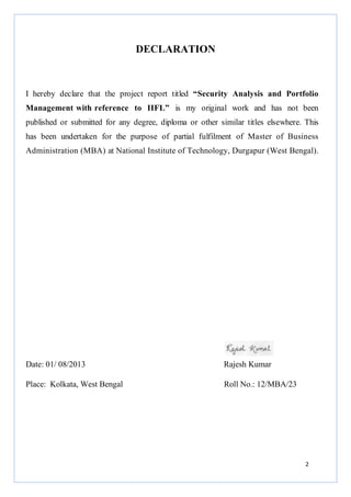 2
DECLARATION
I hereby declare that the project report titled “Security Analysis and Portfolio
Management with reference to IIFL” is my original work and has not been
published or submitted for any degree, diploma or other similar titles elsewhere. This
has been undertaken for the purpose of partial fulfilment of Master of Business
Administration (MBA) at National Institute of Technology, Durgapur (West Bengal).
Date: 01/ 08/2013 Rajesh Kumar
Place: Kolkata, West Bengal Roll No.: 12/MBA/23
 