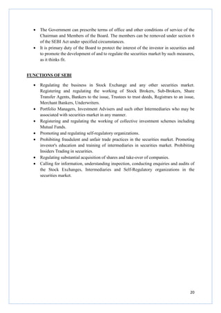 20
• The Government can prescribe terms of office and other conditions of service of the
Chairman and Members of the Board. The members can be removed under section 6
of the SEBI Act under specified circumstances.
• It is primary duty of the Board to protect the interest of the investor in securities and
to promote the development of and to regulate the securities market by such measures,
as it thinks fit.
FUNCTIONS OF SEBI
• Regulating the business in Stock Exchange and any other securities market.
Registering and regulating the working of Stock Brokers, Sub-Brokers, Share
Transfer Agents, Bankers to the issue, Trustees to trust deeds, Registrars to an issue,
Merchant Bankers, Underwriters.
• Portfolio Managers, Investment Advisers and such other Intermediaries who may be
associated with securities market in any manner.
• Registering and regulating the working of collective investment schemes including
Mutual Funds.
• Promoting and regulating self-regulatory organizations.
• Prohibiting fraudulent and unfair trade practices in the securities market. Promoting
investor's education and training of intermediaries in securities market. Prohibiting
Insiders Trading in securities.
• Regulating substantial acquisition of shares and take-over of companies.
• Calling for information, understanding inspection, conducting enquiries and audits of
the Stock Exchanges, Intermediaries and Self-Regulatory organizations in the
securities market.
 