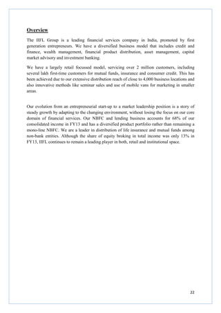 22
Overview
The IIFL Group is a leading financial services company in India, promoted by first
generation entrepreneurs. We have a diversified business model that includes credit and
finance, wealth management, financial product distribution, asset management, capital
market advisory and investment banking.
We have a largely retail focussed model, servicing over 2 million customers, including
several lakh first-time customers for mutual funds, insurance and consumer credit. This has
been achieved due to our extensive distribution reach of close to 4,000 business locations and
also innovative methods like seminar sales and use of mobile vans for marketing in smaller
areas.
Our evolution from an entrepreneurial start-up to a market leadership position is a story of
steady growth by adapting to the changing environment, without losing the focus on our core
domain of financial services. Our NBFC and lending business accounts for 68% of our
consolidated income in FY13 and has a diversified product portfolio rather than remaining a
mono-line NBFC. We are a leader in distribution of life insurance and mutual funds among
non-bank entities. Although the share of equity broking in total income was only 13% in
FY13, IIFL continues to remain a leading player in both, retail and institutional space.
 