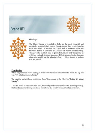 28
Our logo
The Shree Yantra is regarded in India as the most powerful and
mystically beautiful of all yantras (Sanskrit word for a symbol used to
focus the mind). It predates the Vedas and is supposed to be the
favourite Yantra of Lakshmi, the Goddess of Wealth and Prosperity.
This powerful symbol, said to promote harmony and tranquillity as
well, has endured for many centuries. IIFL is engaged in the business
of creating wealth and the adoption of the Shree Yantra as its logo
was but natural.
Positioning
When we pioneered online trading in India with the launch of our brand 5 paisa, the tag line
was “It’s all about money, honey”.
We recently realigned our positioning from “Knowledge is the Edge” to “When it’s about
Money”.
The IIFL brand is associated with trust, knowledge and quality service. But more importantly,
the brand stands for timely assistance provided to the country’s under-banked customers.
 