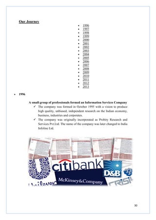 Our Journey
• 1996
A small group of professionals formed an Information Services Company
The company was formed in October 1995 with a vision to produce
high quality, unbiased, independent research on the Indian economy,
business, industries and
The company was originally
Services Pvt.Ltd. The name of the company was later changed to India
Infoline Ltd.
• 1996
• 1997
• 1998
• 1999
• 2000
• 2001
• 2002
• 2003
• 2004
• 2005
• 2006
• 2007
• 2008
• 2009
• 2010
• 2011
• 2012
• 2013
ofessionals formed an Information Services Company
The company was formed in October 1995 with a vision to produce
high quality, unbiased, independent research on the Indian economy,
business, industries and corporates.
The company was originally incorporated as Probity Research and
Services Pvt.Ltd. The name of the company was later changed to India
30
ofessionals formed an Information Services Company
The company was formed in October 1995 with a vision to produce
high quality, unbiased, independent research on the Indian economy,
incorporated as Probity Research and
Services Pvt.Ltd. The name of the company was later changed to India
 