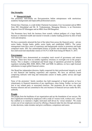 31
Our Strengths:
Managerial depth
Our promoters individually are first-generation Indian entrepreneurs with meritorious
academic backgrounds and impeccable professional careers.
Nirmal Jain, Chairman, is a rank holder Chartered Accountant, Cost Accountant and an MBA
from IIM Ahmedabad and Mr. R. Venkataraman, Managing Director, is an Electronics
Engineer from IIT Kharagpur and an MBA from IIM Bangalore.
The Promoters have built the business from scratch, without pedigree of a large family
business or inherited wealth and steered it towards a market leading position by dint of hard
work and enterprise.
We have consistently attracted the best of the talent from across the financial sector – private
sector banks, foreign banks, public sector banks and established NBFCs. The senior
management team have years of experience and backgrounds similar to promoters and leads
competent teams. IIFL has uninterrupted history of profits and dividends since listing. We
have delivered total shareholder returns of 34.3% CAGR from listing till March 31, 2013.
Governance
The Promoters have demonstrated an exemplary track record of governance and utmost
integrity. There have been no notable regulatory strictures or oversight ever in the group’s
history. This is despite a widespread and broad range of operations governed by multiple
regulators including RBI, SEBI, IRDA, FMC and NHB. In addition, we have eight licensed
subsidiaries in major global financial centres.
Our Board has independent directors, highly respected for their professional integrity as well
as rich financial and banking experience and expertise. We have an advisory board
comprising stalwarts with long and immaculate careers in banks, public service and legal
profession.
None of the promoters’ family members has held managerial or board position or have
related-party or financial transaction of any significance, since listing. Further, we have not
lent to any related party or associated concerns. The promoters do not have any other
business interests and are committed to the core business of financial services under the IIFL
umbrella.
People
Our people form the backbone of our organization and are the foundation of our success. We
have significant ownership by employees with a credo of ‘owners work, workers own’, which
has enabled us to maintain a highly motivated staff driven by ‘owner mindset’. We create
owners out of our employees not just by offering a financial stake but also through autonomy
to take decisions, make mistakes and grow confidence, competence and career.
 