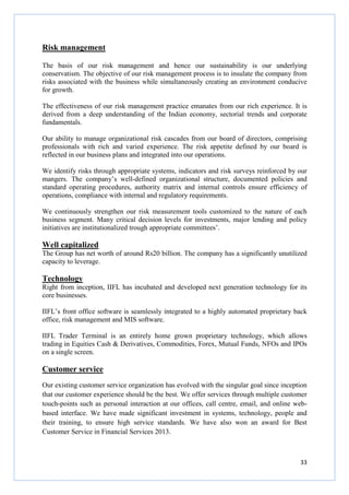 33
Risk management
The basis of our risk management and hence our sustainability is our underlying
conservatism. The objective of our risk management process is to insulate the company from
risks associated with the business while simultaneously creating an environment conducive
for growth.
The effectiveness of our risk management practice emanates from our rich experience. It is
derived from a deep understanding of the Indian economy, sectorial trends and corporate
fundamentals.
Our ability to manage organizational risk cascades from our board of directors, comprising
professionals with rich and varied experience. The risk appetite defined by our board is
reflected in our business plans and integrated into our operations.
We identify risks through appropriate systems, indicators and risk surveys reinforced by our
mangers. The company’s well-defined organizational structure, documented policies and
standard operating procedures, authority matrix and internal controls ensure efficiency of
operations, compliance with internal and regulatory requirements.
We continuously strengthen our risk measurement tools customized to the nature of each
business segment. Many critical decision levels for investments, major lending and policy
initiatives are institutionalized trough appropriate committees’.
Well capitalized
The Group has net worth of around Rs20 billion. The company has a significantly unutilized
capacity to leverage.
Technology
Right from inception, IIFL has incubated and developed next generation technology for its
core businesses.
IIFL’s front office software is seamlessly integrated to a highly automated proprietary back
office, risk management and MIS software.
IIFL Trader Terminal is an entirely home grown proprietary technology, which allows
trading in Equities Cash & Derivatives, Commodities, Forex, Mutual Funds, NFOs and IPOs
on a single screen.
Customer service
Our existing customer service organization has evolved with the singular goal since inception
that our customer experience should be the best. We offer services through multiple customer
touch-points such as personal interaction at our offices, call centre, email, and online web-
based interface. We have made significant investment in systems, technology, people and
their training, to ensure high service standards. We have also won an award for Best
Customer Service in Financial Services 2013.
 