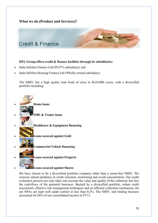What we do (Product and Services)?
IIFL Group offers credit & finance facilities through its subsidiaries:
• India Infoline Finance Ltd (98.87% subsidiary);
• India Infoline Housing Finance Ltd (Wholly owned subsidiary).
The NBFC has a high quality loan book of close to Rs10,000 crores,
portfolio including:
• Home loans
• SME & Trader loans
• Healthcare & Equipment financing
• Loans secured against Gold
• Commercial Vehicle financing
• Loans secured against Property
• Loans secured against Shares
We have chosen to be a divers
exercise utmost prudence in credit selection, monitoring and avoid concentration. Our credit
evaluation process not only takes into account the value and quality of the collateral, but also
the cash-flows of the potential borrower.
assessment, effective risk management techniques and an efficient collection mechanism, the
net NPAs are kept well under control at less than 0.2%.
accounted for 68% of our consolidated income in FY13.
What we do (Product and Services)?
IIFL Group offers credit & finance facilities through its subsidiaries:
Finance Ltd (98.87% subsidiary); and
India Infoline Housing Finance Ltd (Wholly owned subsidiary).
The NBFC has a high quality loan book of close to Rs10,000 crores,
SME & Trader loans
Healthcare & Equipment financing
Loans secured against Gold
Commercial Vehicle financing
Loans secured against Property
Loans secured against Shares
We have chosen to be a diversified portfolio company rather than a mono
exercise utmost prudence in credit selection, monitoring and avoid concentration. Our credit
evaluation process not only takes into account the value and quality of the collateral, but also
flows of the potential borrower. Backed by a diversified portfolio, robust credit
assessment, effective risk management techniques and an efficient collection mechanism, the
net NPAs are kept well under control at less than 0.2%. The NBFC and lending busin
accounted for 68% of our consolidated income in FY13.
35
The NBFC has a high quality loan book of close to Rs10,000 crores, with a diversified
ified portfolio company rather than a mono-line NBFC. We
exercise utmost prudence in credit selection, monitoring and avoid concentration. Our credit
evaluation process not only takes into account the value and quality of the collateral, but also
ked by a diversified portfolio, robust credit
assessment, effective risk management techniques and an efficient collection mechanism, the
The NBFC and lending business
 