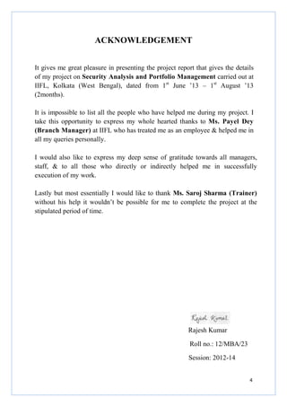 4
ACKNOWLEDGEMENT
It gives me great pleasure in presenting the project report that gives the details
of my project on Security Analysis and Portfolio Management carried out at
IIFL, Kolkata (West Bengal), dated from 1st
June ’13 – 1st
August ’13
(2months).
It is impossible to list all the people who have helped me during my project. I
take this opportunity to express my whole hearted thanks to Ms. Payel Dey
(Branch Manager) at IIFL who has treated me as an employee & helped me in
all my queries personally.
I would also like to express my deep sense of gratitude towards all managers,
staff, & to all those who directly or indirectly helped me in successfully
execution of my work.
Lastly but most essentially I would like to thank Ms. Saroj Sharma (Trainer)
without his help it wouldn’t be possible for me to complete the project at the
stipulated period of time.
Rajesh Kumar
Roll no.: 12/MBA/23
Session: 2012-14
 