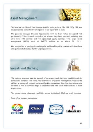 We launched our Mutual Fund business to offer niche
maiden scheme, carries the lowest expenses of any equity ETF in India.
Our passively managed Dividend Opportunities ETF has been ranked the second best
performer by Value Research.
close-ended debt schemes and two open
management (AUM) stood at Rs3,271 million as on March 31, 2013.
Our strength lies in gauging the market pulse and launching niche products with low churn
and operational efficiency, thereby keeping costs low.
The business leverages upon the strength of our research and placement capabilities of the
institutional and retail sales teams. Our experienced investment banking team possesses the
skill-set to manage all kinds of investment banking transactions. Our close
investors as well as corporate helps us understand
requirements.
We possess strong placement capabilities across institutional, HNI and
Some of our marquee transactions:
We launched our Mutual Fund business to offer niche products. The IIFL Nifty ETF, our
maiden scheme, carries the lowest expenses of any equity ETF in India.
Our passively managed Dividend Opportunities ETF has been ranked the second best
performer by Value Research. A total of six schemes have been launched
ended debt schemes and two open-ended equity schemes. Total assets under
management (AUM) stood at Rs3,271 million as on March 31, 2013.
Our strength lies in gauging the market pulse and launching niche products with low churn
operational efficiency, thereby keeping costs low.
The business leverages upon the strength of our research and placement capabilities of the
institutional and retail sales teams. Our experienced investment banking team possesses the
ge all kinds of investment banking transactions. Our close
investors as well as corporate helps us understand and offer tailor-made solutions to
We possess strong placement capabilities across institutional, HNI and
Some of our marquee transactions:
42
products. The IIFL Nifty ETF, our
Our passively managed Dividend Opportunities ETF has been ranked the second best
A total of six schemes have been launched, including four
ended equity schemes. Total assets under
management (AUM) stood at Rs3,271 million as on March 31, 2013.
Our strength lies in gauging the market pulse and launching niche products with low churn
The business leverages upon the strength of our research and placement capabilities of the
institutional and retail sales teams. Our experienced investment banking team possesses the
ge all kinds of investment banking transactions. Our close interactions with
made solutions to fulfil
We possess strong placement capabilities across institutional, HNI and retail investors.
 