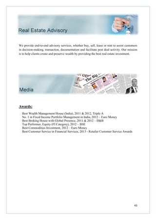 We provide end-to-end advisory services, whether buy, sell, lease or rent to assist customers
in decision-making, transaction, documentation and facilitate post deal activity. Our mission
is to help clients create and preserve wealth by providing the best
Awards:
Best Wealth Management House (India), 2011 & 2012, Triple A
No. 1 in Fixed Income Portfolio Management in India, 2012
Best Broking House with Global Presence, 2011 & 2012
Top Performer, Equity (FI Category), 2012
Best Commodities Investment, 2012
Best Customer Service in Financial Services, 2013
end advisory services, whether buy, sell, lease or rent to assist customers
making, transaction, documentation and facilitate post deal activity. Our mission
is to help clients create and preserve wealth by providing the best real estate investment.
Best Wealth Management House (India), 2011 & 2012, Triple A
No. 1 in Fixed Income Portfolio Management in India, 2012 – Euro Money
Best Broking House with Global Presence, 2011 & 2012 – D&B
Equity (FI Category), 2012 – BSE
Best Commodities Investment, 2012 – Euro Money
Best Customer Service in Financial Services, 2013 - Retailer Customer Service Awards
43
end advisory services, whether buy, sell, lease or rent to assist customers
making, transaction, documentation and facilitate post deal activity. Our mission
real estate investment.
Euro Money
Retailer Customer Service Awards
 