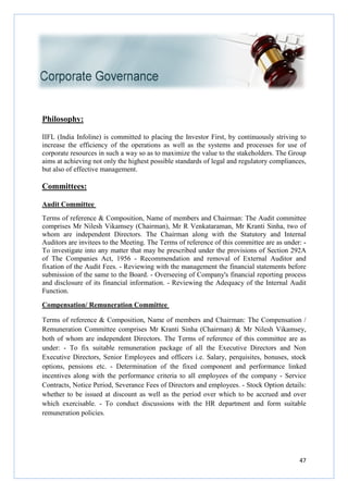Philosophy:
IIFL (India Infoline) is committed to placing the Investor First, by continuously striving to
increase the efficiency of the operations as well as the systems and processes for use of
corporate resources in such a way so as to maximize the value to the stakeholders. The Group
aims at achieving not only the highest possible standards of legal and regulatory compliances,
but also of effective management.
Committees:
Audit Committee
Terms of reference & Composition, Name of members and Chairman: The Audit committee
comprises Mr Nilesh Vikamsey (Chairman), Mr R Venkataraman, Mr Kranti Sinha, two of
whom are independent Directors. The Chairman along with the Statutory and Internal
Auditors are invitees to the Meeting. The Terms of reference of this committee are as under:
To investigate into any matter that may be prescribed under the provisions of Section 292A
of The Companies Act, 1956
fixation of the Audit Fees. - Reviewing with the management the financial statements before
submission of the same to the Board.
and disclosure of its financial information.
Function.
Compensation/ Remuneration Committee
Terms of reference & Composition, Name of members and Chairman: The Compensation /
Remuneration Committee comprises Mr Kranti Sinha (Chairman) & Mr Nilesh Vikamsey,
both of whom are independent Directors. The Terms of reference of this committee are as
under: - To fix suitable remuneration package of all the Executive Directors and Non
Executive Directors, Senior Employees and officers i.e. Salary, perquisites, bonuses, stock
options, pensions etc. - Determination of the fixed component and performance linked
incentives along with the performance criteria to all employees of the company
Contracts, Notice Period, Severance Fees of Directors and employees.
whether to be issued at discount as well as the period over which to be accrued and over
which exercisable. - To conduct discussions with the HR department and form suitable
remuneration policies.
IIFL (India Infoline) is committed to placing the Investor First, by continuously striving to
increase the efficiency of the operations as well as the systems and processes for use of
corporate resources in such a way so as to maximize the value to the stakeholders. The Group
aims at achieving not only the highest possible standards of legal and regulatory compliances,
but also of effective management.
Terms of reference & Composition, Name of members and Chairman: The Audit committee
comprises Mr Nilesh Vikamsey (Chairman), Mr R Venkataraman, Mr Kranti Sinha, two of
whom are independent Directors. The Chairman along with the Statutory and Internal
ors are invitees to the Meeting. The Terms of reference of this committee are as under:
To investigate into any matter that may be prescribed under the provisions of Section 292A
of The Companies Act, 1956 - Recommendation and removal of External Auditor
Reviewing with the management the financial statements before
submission of the same to the Board. - Overseeing of Company's financial reporting process
and disclosure of its financial information. - Reviewing the Adequacy of the Internal Audit
Compensation/ Remuneration Committee
Terms of reference & Composition, Name of members and Chairman: The Compensation /
Remuneration Committee comprises Mr Kranti Sinha (Chairman) & Mr Nilesh Vikamsey,
independent Directors. The Terms of reference of this committee are as
To fix suitable remuneration package of all the Executive Directors and Non
Executive Directors, Senior Employees and officers i.e. Salary, perquisites, bonuses, stock
Determination of the fixed component and performance linked
with the performance criteria to all employees of the company
Contracts, Notice Period, Severance Fees of Directors and employees. - Stock Option detail
whether to be issued at discount as well as the period over which to be accrued and over
To conduct discussions with the HR department and form suitable
47
IIFL (India Infoline) is committed to placing the Investor First, by continuously striving to
increase the efficiency of the operations as well as the systems and processes for use of
corporate resources in such a way so as to maximize the value to the stakeholders. The Group
aims at achieving not only the highest possible standards of legal and regulatory compliances,
Terms of reference & Composition, Name of members and Chairman: The Audit committee
comprises Mr Nilesh Vikamsey (Chairman), Mr R Venkataraman, Mr Kranti Sinha, two of
whom are independent Directors. The Chairman along with the Statutory and Internal
ors are invitees to the Meeting. The Terms of reference of this committee are as under: -
To investigate into any matter that may be prescribed under the provisions of Section 292A
Recommendation and removal of External Auditor and
Reviewing with the management the financial statements before
Overseeing of Company's financial reporting process
y of the Internal Audit
Terms of reference & Composition, Name of members and Chairman: The Compensation /
Remuneration Committee comprises Mr Kranti Sinha (Chairman) & Mr Nilesh Vikamsey,
independent Directors. The Terms of reference of this committee are as
To fix suitable remuneration package of all the Executive Directors and Non
Executive Directors, Senior Employees and officers i.e. Salary, perquisites, bonuses, stock
Determination of the fixed component and performance linked
with the performance criteria to all employees of the company - Service
Stock Option details:
whether to be issued at discount as well as the period over which to be accrued and over
To conduct discussions with the HR department and form suitable
 