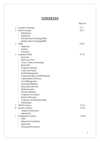 5
CONTENTS
Page No.
1. Executive Summary 7-9
2. Stock Exchange 10-17
- Introduction
- Regulation
- National Stock Exchange(NSE)
- Bombay Stock Exchange(BSE)
3. SEBI 18-20
- Objectives
- Features
- Functions
4. Company Profile 21-51
- Overview
- Bird’s Eye View
- Vision, Values and Strategy
- Brand IIFL
- Corporate Structure
- Credit and Finance
- Wealth Management
- Financial Products and Distribution
- Capital Market Advisory
- Asset Management
- Investment Banking
- Real Estate Advisory
- Media(Awards)
- Investor Relations
- Corporate Governance
- Board of Directors
- Corporate Social Responsibility
- Scholarships
5. SWOT Analysis 52-53
6. Security Analysis 54-55
- Analysis of Securities
- Approaches
7. Fundamental Analysis 56-59
- GDP
- Industrial Growth Rate
- Agriculture
- Saving and Investment
 