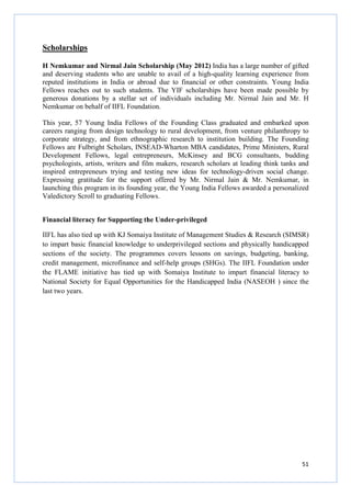 51
Scholarships
H Nemkumar and Nirmal Jain Scholarship (May 2012) India has a large number of gifted
and deserving students who are unable to avail of a high-quality learning experience from
reputed institutions in India or abroad due to financial or other constraints. Young India
Fellows reaches out to such students. The YIF scholarships have been made possible by
generous donations by a stellar set of individuals including Mr. Nirmal Jain and Mr. H
Nemkumar on behalf of IIFL Foundation.
This year, 57 Young India Fellows of the Founding Class graduated and embarked upon
careers ranging from design technology to rural development, from venture philanthropy to
corporate strategy, and from ethnographic research to institution building. The Founding
Fellows are Fulbright Scholars, INSEAD-Wharton MBA candidates, Prime Ministers, Rural
Development Fellows, legal entrepreneurs, McKinsey and BCG consultants, budding
psychologists, artists, writers and film makers, research scholars at leading think tanks and
inspired entrepreneurs trying and testing new ideas for technology-driven social change.
Expressing gratitude for the support offered by Mr. Nirmal Jain & Mr. Nemkumar, in
launching this program in its founding year, the Young India Fellows awarded a personalized
Valedictory Scroll to graduating Fellows.
Financial literacy for Supporting the Under-privileged
IIFL has also tied up with KJ Somaiya Institute of Management Studies & Research (SIMSR)
to impart basic financial knowledge to underprivileged sections and physically handicapped
sections of the society. The programmes covers lessons on savings, budgeting, banking,
credit management, microfinance and self-help groups (SHGs). The IIFL Foundation under
the FLAME initiative has tied up with Somaiya Institute to impart financial literacy to
National Society for Equal Opportunities for the Handicapped India (NASEOH ) since the
last two years.
 