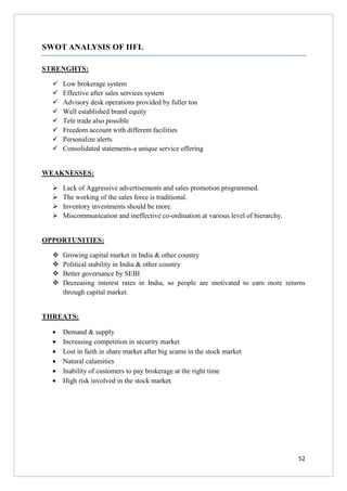 52
SWOT ANALYSIS OF IIFL
STRENGHTS:
Low brokerage system
Effective after sales services system
Advisory desk operations provided by fuller ton
Well established brand equity
Tele trade also possible
Freedom account with different facilities
Personalize alerts
Consolidated statements-a unique service offering
WEAKNESSES:
Lack of Aggressive advertisements and sales promotion programmed.
The working of the sales force is traditional.
Inventory investments should be more.
Miscommunication and ineffective co-ordination at various level of hierarchy.
OPPORTUNITIES:
Growing capital market in India & other country
Political stability in India & other country
Better governance by SEBI
Decreasing interest rates in India, so people are motivated to earn more returns
through capital market.
THREATS:
• Demand & supply
• Increasing competition in security market
• Lost in faith in share market after big scams in the stock market
• Natural calamities
• Inability of customers to pay brokerage at the right time
• High risk involved in the stock market.
 