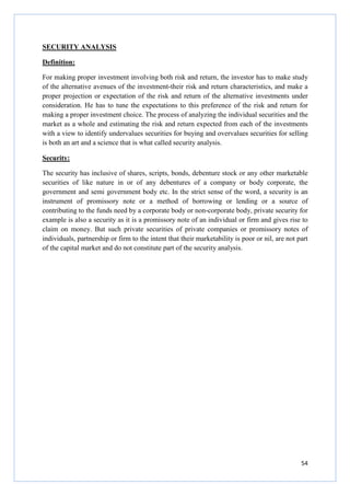 54
SECURITY ANALYSIS
Definition:
For making proper investment involving both risk and return, the investor has to make study
of the alternative avenues of the investment-their risk and return characteristics, and make a
proper projection or expectation of the risk and return of the alternative investments under
consideration. He has to tune the expectations to this preference of the risk and return for
making a proper investment choice. The process of analyzing the individual securities and the
market as a whole and estimating the risk and return expected from each of the investments
with a view to identify undervalues securities for buying and overvalues securities for selling
is both an art and a science that is what called security analysis.
Security:
The security has inclusive of shares, scripts, bonds, debenture stock or any other marketable
securities of like nature in or of any debentures of a company or body corporate, the
government and semi government body etc. In the strict sense of the word, a security is an
instrument of promissory note or a method of borrowing or lending or a source of
contributing to the funds need by a corporate body or non-corporate body, private security for
example is also a security as it is a promissory note of an individual or firm and gives rise to
claim on money. But such private securities of private companies or promissory notes of
individuals, partnership or firm to the intent that their marketability is poor or nil, are not part
of the capital market and do not constitute part of the security analysis.
 
