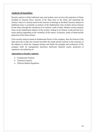 55
Analysis of Securities:
Security analysis in both traditional sense and modern sense involves the projection of future
dividend or ensuring flows, forecast of the share price in the future and estimating the
intrinsic value of a security based on the forecast of earnings or dividend. Security analysis in
traditional sense is essentially on analysis of the fundamental value of shares and its forecast
for the future through the calculation of its intrinsic worth of share. Modern security analysis
relies on the fundamental analysis of the security, leading to its intrinsic worth and also rise-
return analysis depending on the variability of the returns, covariance, safety of funds and the
projection of the future returns.
If the security analysis based on fundamental factors of the company, then the forecast of the
share price has to take into account inevitably the trends and the scenario in the economy, in
the industry to which the company belongs and finally the strengths and weaknesses of the
company itself. Its management, promoters backward, financial results, projection of
expansion, term planning etc.
Approaches to Security Analysis:
• Fundamental Analysis
• Technical Analysis
• Efficient Market Hypothesis
 