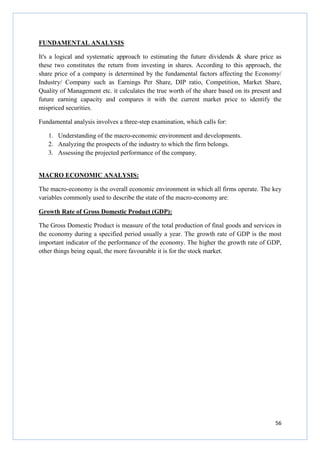 56
FUNDAMENTAL ANALYSIS
It's a logical and systematic approach to estimating the future dividends & share price as
these two constitutes the return from investing in shares. According to this approach, the
share price of a company is determined by the fundamental factors affecting the Economy/
Industry/ Company such as Earnings Per Share, DIP ratio, Competition, Market Share,
Quality of Management etc. it calculates the true worth of the share based on its present and
future earning capacity and compares it with the current market price to identify the
mispriced securities.
Fundamental analysis involves a three-step examination, which calls for:
1. Understanding of the macro-economic environment and developments.
2. Analyzing the prospects of the industry to which the firm belongs.
3. Assessing the projected performance of the company.
MACRO ECONOMIC ANALYSIS:
The macro-economy is the overall economic environment in which all firms operate. The key
variables commonly used to describe the state of the macro-economy are:
Growth Rate of Gross Domestic Product (GDP):
The Gross Domestic Product is measure of the total production of final goods and services in
the economy during a specified period usually a year. The growth rate of GDP is the most
important indicator of the performance of the economy. The higher the growth rate of GDP,
other things being equal, the more favourable it is for the stock market.
 