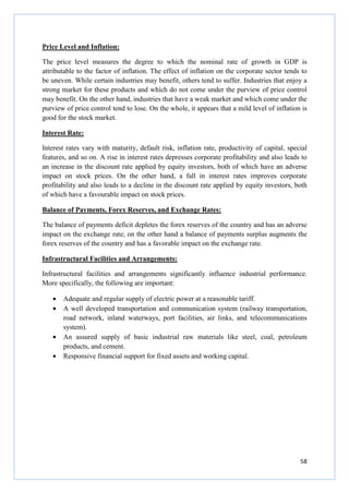 58
Price Level and Inflation:
The price level measures the degree to which the nominal rate of growth in GDP is
attributable to the factor of inflation. The effect of inflation on the corporate sector tends to
be uneven. While certain industries may benefit, others tend to suffer. Industries that enjoy a
strong market for these products and which do not come under the purview of price control
may benefit. On the other hand, industries that have a weak market and which come under the
purview of price control tend to lose. On the whole, it appears that a mild level of inflation is
good for the stock market.
Interest Rate:
Interest rates vary with maturity, default risk, inflation rate, productivity of capital, special
features, and so on. A rise in interest rates depresses corporate profitability and also leads to
an increase in the discount rate applied by equity investors, both of which have an adverse
impact on stock prices. On the other hand, a fall in interest rates improves corporate
profitability and also leads to a decline in the discount rate applied by equity investors, both
of which have a favourable impact on stock prices.
Balance of Payments, Forex Reserves, and Exchange Rates:
The balance of payments deficit depletes the forex reserves of the country and has an adverse
impact on the exchange rate; on the other hand a balance of payments surplus augments the
forex reserves of the country and has a favorable impact on the exchange rate.
Infrastructural Facilities and Arrangements:
Infrastructural facilities and arrangements significantly influence industrial performance.
More specifically, the following are important:
• Adequate and regular supply of electric power at a reasonable tariff.
• A well developed transportation and communication system (railway transportation,
road network, inland waterways, port facilities, air links, and telecommunications
system).
• An assured supply of basic industrial raw materials like steel, coal, petroleum
products, and cement.
• Responsive financial support for fixed assets and working capital.
 