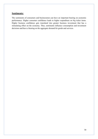59
Sentiments:
The sentiments of consumers and businessmen can have an important bearing on economic
performance. Higher consumer confidence leads to higher expenditure on big ticket items.
Higher business confidence gets translated into greater business investment that has a
stimulating effect on the economy. Thus, sentiments influence consumption and investment
decisions and have a bearing on the aggregate demand for goods and services.
 