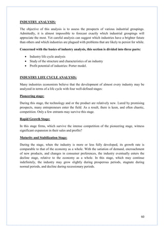 60
INDUSTRY ANALYSIS:
The objective of this analysis is to assess the prospects of various industrial groupings.
Admittedly, it is almost impossible to forecast exactly which industrial groupings will
appreciate the most. Yet careful analysis can suggest which industries have a brighter future
than others and which industries are plagued with problems that are likely to persist for while.
Concerned with the basics of industry analysis, this section is divided into three parts:
• Industry life cycle analysis
• Study of the structure and characteristics of an industry
• Profit potential of industries: Porter model.
INDUSTRY LIFE CYCLE ANALYSIS:
Many industries economists believe that the development of almost every industry may be
analyzed in terms of a life cycle with four well-defined stages:
Pioneering stage:
During this stage, the technology and or the product are relatively new. Lured by promising
prospects, many entrepreneurs enter the field. As a result, there is keen, and often chaotic,
competition. Only a few entrants may survive this stage.
Rapid Growth Stage:
In this stage firms, which survive the intense competition of the pioneering stage, witness
significant expansion in their sales and profits?
Maturity and Stabilization Stage:
During the stage, when the industry is more or less fully developed, its growth rate is
comparable to that of the economy as a whole. With the satiation of demand, encroachment
of new products, and changes in consumer preferences, the industry eventually enters the
decline stage, relative to the economy as a whole. In this stage, which may continue
indefinitely, the industry may grow slightly during prosperous periods, stagnate during
normal periods, and decline during recessionary periods.
 