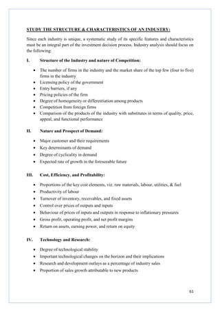 61
STUDY THE STRUCTURE & CHARACTERISTICS OF AN INDUSTRY:
Since each industry is unique, a systematic study of its specific features and characteristics
must be an integral part of the investment decision process. Industry analysis should focus on
the following:
I. Structure of the Industry and nature of Competition:
• The number of firms in the industry and the market share of the top few (four to five)
firms in the industry
• Licensing policy of the government
• Entry barriers, if any
• Pricing policies of the firm
• Degree of homogeneity or differentiation among products
• Competition from foreign firms
• Comparison of the products of the industry with substitutes in terms of quality, price,
appeal, and functional performance
II. Nature and Prospect of Demand:
• Major customer and their requirements
• Key determinants of demand
• Degree of cyclicality in demand
• Expected rate of growth in the foreseeable future
III. Cost, Efficiency, and Profitability:
• Proportions of the key cost elements, viz. raw materials, labour, utilities, & fuel
• Productivity of labour
• Turnover of inventory, receivables, and fixed assets
• Control over prices of outputs and inputs
• Behaviour of prices of inputs and outputs in response to inflationary pressures
• Gross profit, operating profit, and net profit margins
• Return on assets, earning power, and return on equity
IV. Technology and Research:
• Degree of technological stability
• Important technological changes on the horizon and their implications
• Research and development outlays as a percentage of industry sales
• Proportion of sales growth attributable to new products
 